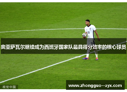 奥亚萨瓦尔继续成为西班牙国家队最具得分效率的核心球员 奥亚萨瓦尔继续成为西班牙国家队最具得分效率的核心球员