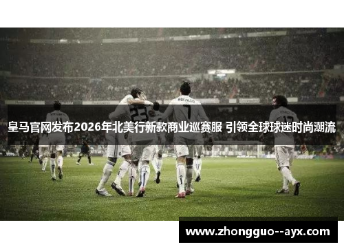 皇马官网发布2026年北美行新款商业巡赛服 引领全球球迷时尚潮流 皇马官网发布2026年北美行新款商业巡赛服 引领全球球迷时尚潮流